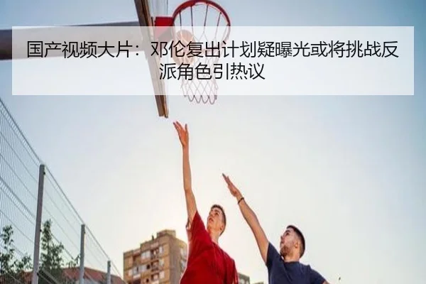 国产视频大片：邓伦复出计划疑曝光或将挑战反派角色引热议